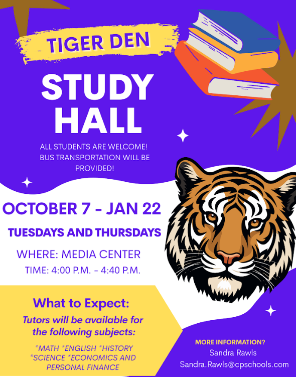 TIGER DEN STUDY HALL ALL STUDENTS ARE WELCOME! BUS TRANSPORTATION WILL BE PROVIDED! OCTOBER 7 – JAN 22 TUESDAYS AND THURSDAYS WHERE: MEDIA CENTER TIME: 4:00 P.M. – 4:40 P.M. What to Expect: Tutors will be available for the following subjects: *MATH *ENGLISH *HISTORY *SCIENCE *ECONOMICS AND PERSONAL FINANCE MORE INFORMATION? Sandra Rawls Sandra.Rawls@cpschools.com