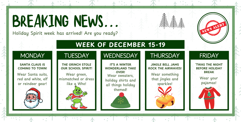 Holiday Spirit Week 2025 Week of December 15-19, Monday Santa Claus is coming to town: wear Santa suits, red and white, elf or reindeer gear. Tuesday the Grinch stole our school spirit: wear green, mismatched or dress like a Who. Wednesday it's a winter wonderland: wear sweaters, holiday shirts, and all things holiday themed. Thursday jingle bell jams: wear something that jingles and sparkles. Friday twas the night before holiday break: wear your PJs