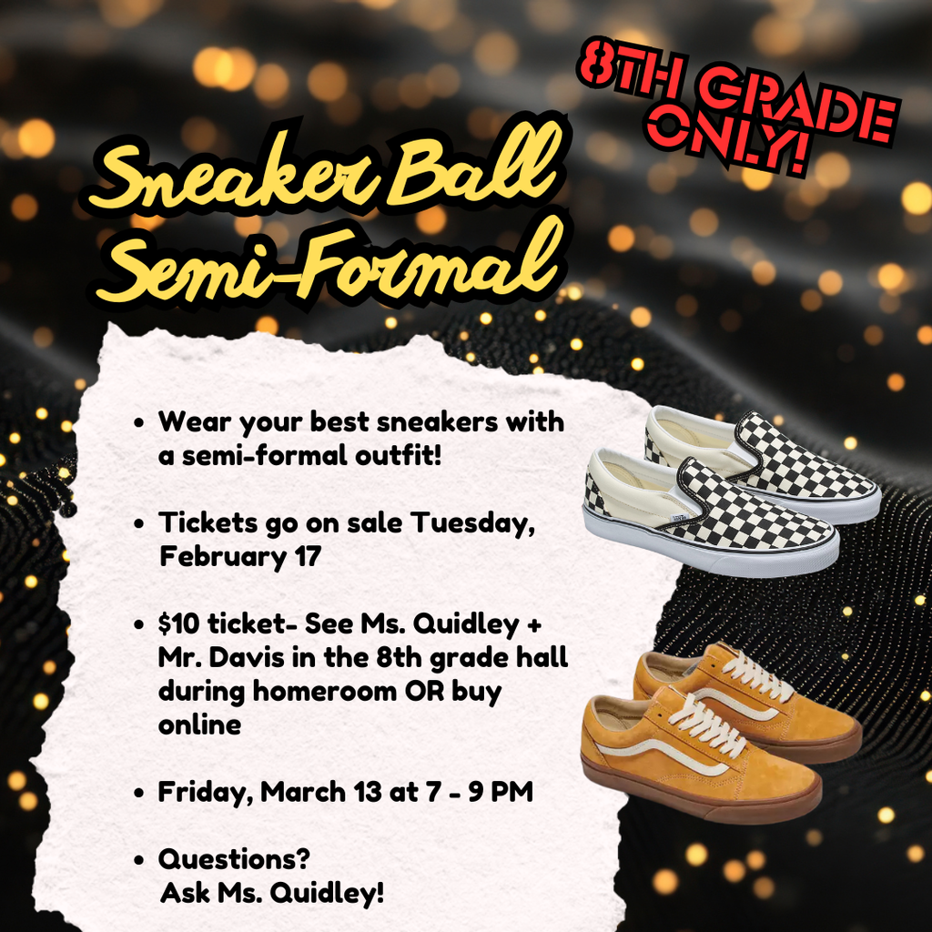 8th grade only, sneaker ball semi-formal, wear your best sneakers with a semi-formal outfit, $10 ticket- See Ms. Quidley or Mr. Davis, Friday, March 13th at 7-9PM, Questions? Ask Ms. Quidley