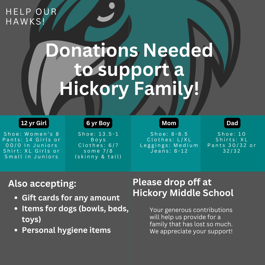 Help our hawks! Donations needed to support a Hickory Family! 12 year old girl shoe- womens 8, pants - 14 girls or 00/0 in juniors, shirt- XL in girls or small in juniors; 6 year old boy shoe- 13.5-1 boys, clothes 6/7 some 7/8 he is skinny and tall; mom is shoe size 8-8.5, clothes L/XL, leggings size medium, jeans 8-12; dad is shoe size 10, shirts XL, pants 30/32 or 32/32. Also accepting gift cards for any amount, items for dogs (bowls, beds, toys), personal hygiene items. Please drop off at Hickory Middle School or Southeastern Elementary. Your generous contributions will help us provide for a family that has lost so much. We appreciate your support!