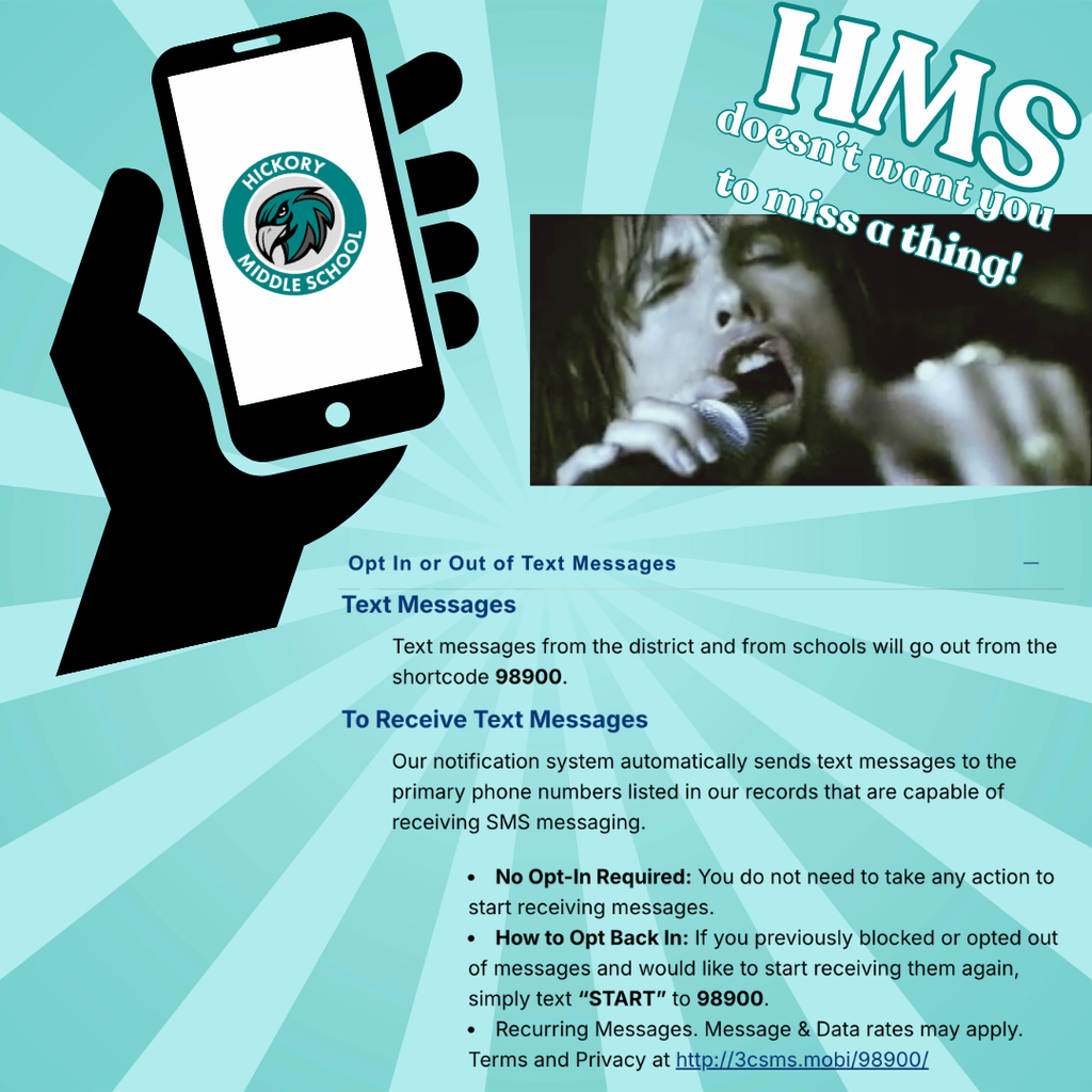 HMS doesn't want you to miss a thing (image of Steven Tyler) Text Messages Text messages from the district and from schools will go out from the shortcode 98900. To Receive Text Messages Our notification system automatically sends text messages to the primary phone numbers listed in our records that are capable of receiving SMS messaging. No Opt-In Required: You do not need to take any action to start receiving messages. How to Opt Back In: If you previously blocked or opted out of messages and would like to start receiving them again, simply text “START” to 98900. Recurring Messages. Message & Data rates may apply. Terms and Privacy at http://3csms.mobi/98900/