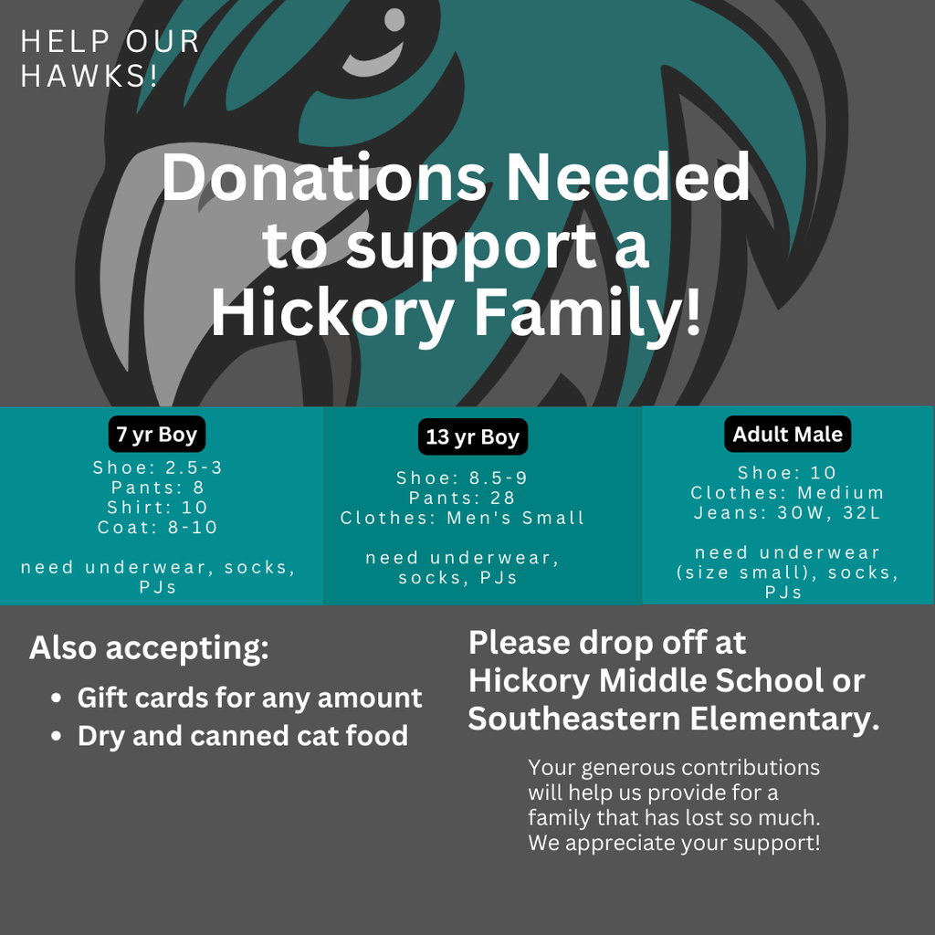 Help our Hawks! Donations needed to support a Hickory Family. 7 y/o shoe:2.5-3, pants:8, shirt:10, Coat:8-10; 13 y/o shoe: 8.5-9, pants:28, clothes: men's small; adult male- shoe:10, clothes: medium, jeans 30/32, all need underwear, socks, and PJs. Also accepting gift cards for any amount, dry and canned cat food. Please drop off at HMS or SEE. Your generous contributions will help us provide for a family that has lost so much. We appreciate your support!
