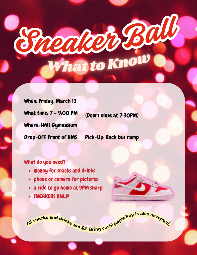 Sneaker Ball_ What to Know Friday, March 13, 7-9PM, HMS Gymnasium, Drop off in front of HMS and pick up at the back bus ramp, what do you need? money for snacks and drinks, phone or camera for pictures, a ride to go home at 9PM sharp, sneakers only, all snacks and drinks are $2. Bring cash or apple pay is also accepted.