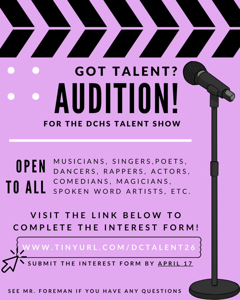 Got Talent? Audition for the DCHS Talent Show. Open to all musicians, singers, poets, dancers, rappers, actors, comedians, magicians, spoken word artists, etc. Visit the link below to complete the interest form! www.tinyurl.com/DC TALENT 26. Submit the interest form by April 17. Email Mr. Foreman if you have any questions.