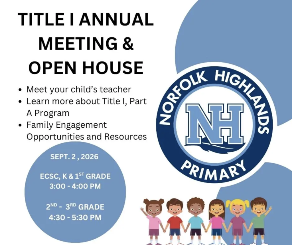 Title 1 Annual Meeting & Open House: Norfolk Highlands Primary Meet your teacher. Learn more about Title 1, Part A Program. Take advantage of family engagement opportunities and resources. NHP Full Open House event schedule for Wednesday, September 2, 2026. 3:00-4:00 PM: Pre-K, Kindergarten, and First Grade. 4:30-5:30 PM: Second and Third Grade