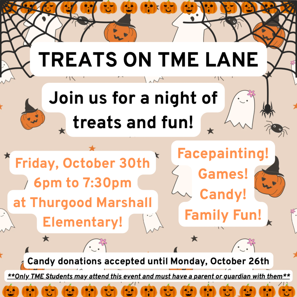 Event flyer titled "TREATS ON TME LANE" inviting families to "Join us for a night of treats and fun!" The flyer features a Halloween background decorated with pumpkins, spiderwebs, spiders, and friendly ghosts. Event Details:Date & Time: Friday, October 30th from 6:00 pm to 7:30 pm Location: Thurgood Marshall Elementary Activities: Facepainting, Games, Candy, and Family Fun Donations: Candy donations accepted until Monday, October 26th Note: Only TME Students may attend this event and must have a parent or guardian with them.