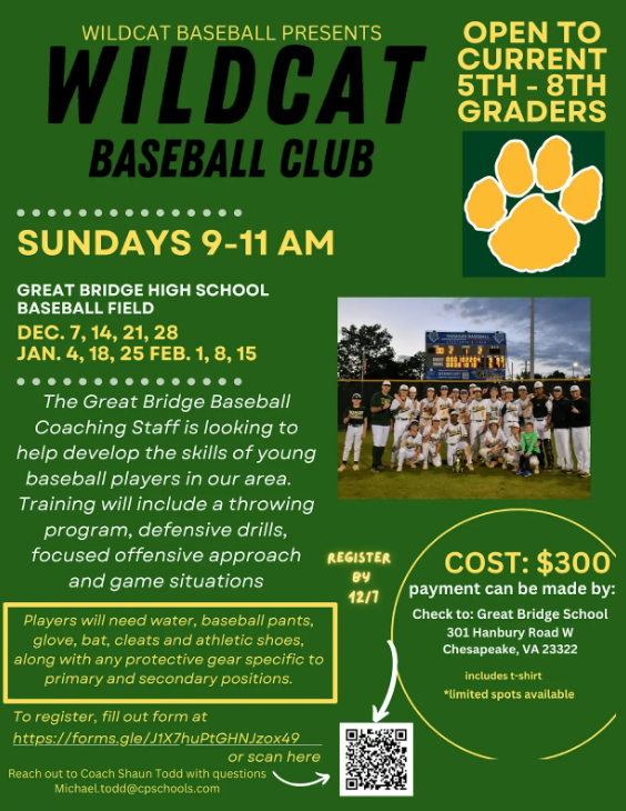 WILDCAT BASEBALL PRESENTS WILDCAT BASEBALL CLUB  OPEN TO CURRENT 5TH - 8TH GRADERS  SUNDAYS 9-11 AM  GREAT BRIDGE HIGH SCHOOL BASEBALL FIELD DEC. 7, 14, 21, 28 JAN. 4, 18, 25 FEB. 1, 8, 15  The Great Bridge Baseball Coaching Staff is looking to help develop the skills of young baseball players in our area. Training will include a throwing program, defensive drills, focused offensive approach and game situations.  Players will need water, baseball pants, glove, bat, cleats and athletic shoes, along with any protective gear specific to primary and secondary positions.  To register, fill out form at https://forms.gle/j1tX7huPtGHNJzox49 or scan here [QR Code]  REGISTER BY 12/1  COST: $300 payment can be made by: Check to: Great Bridge School 301 Hanbury Road W Chesapeake, VA 23322  *includes t-shirt *limited spots available  Reach out to Coach Shaun Todd with questions Michael.todd@cpschools.com