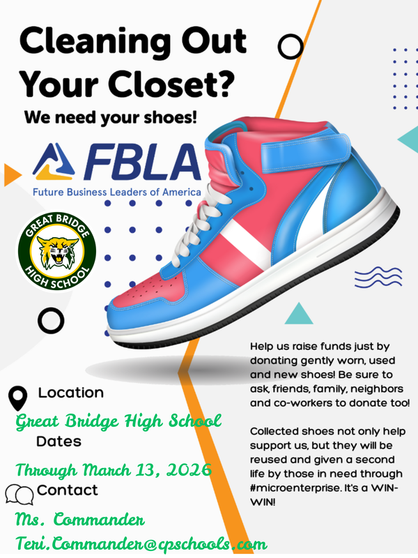 Cleaning Out Your Closet? We Need Your Shoes! The Future Business Leaders of America (FBLA) at Great Bridge High School is hosting a shoe drive fundraiser. Help us raise funds just by donating gently worn, used, and new shoes!  Collected shoes not only help support our chapter, but they will also be reused and given a second life by those in need through #microenterprise. It's a WIN-WIN!  Event Details Location: Great Bridge High School  Dates: Now through March 13, 2026  How to help: Bring in your shoe donations and be sure to ask friends, family, neighbors, and co-workers to donate too!  Contact Information For questions or more information, please reach out to:  Contact: Ms. Commander  Email: Teri.Commander@cpschools.com
