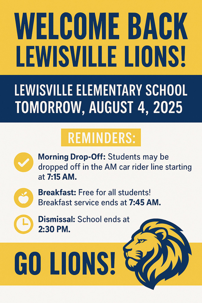 🎉 We’re so excited to welcome our Lewisville Lions back to school tomorrow — August 4, 2025! 🦁📚  Here are a few important reminders to help make the first day of the 2025–2026 school year a great one:  ✅ Morning Drop-Off: Students may be dropped off in the AM car rider line starting at 7:15 AM. 🍽️ Breakfast: Free for all students! Breakfast service ends at 7:45 AM, so please make sure your child arrives in time. 🕝 Dismissal: School ends at 2:30 PM.  We can’t wait to see all of our amazing students and kick off a fantastic year together. Let’s make it a great one — Go LIONS! 💛🦁💙