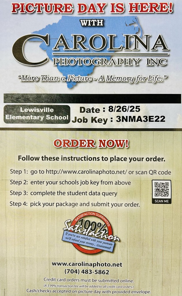 Picture Day is Here!! with Carolina Photography INC. "More than a Picture - A Memory for Life." Lewisville Elementary School Date": 8/26/25 Job Key: 3NMA3E22 Order Now Follow these instructions to place your order: Step 1: go to http://www.carolina photonet/ or scan the QR Code; Step 2: enter your schools job key from aboveStep 3: complete the student data query; Step 4: pick your package and submit your order. 100% satisfaction guaranteed. 111.carolinaphoto.net 704-483-5862, credit card orders must be submitted online. Cash/check accepted on picture day with provided envelope.