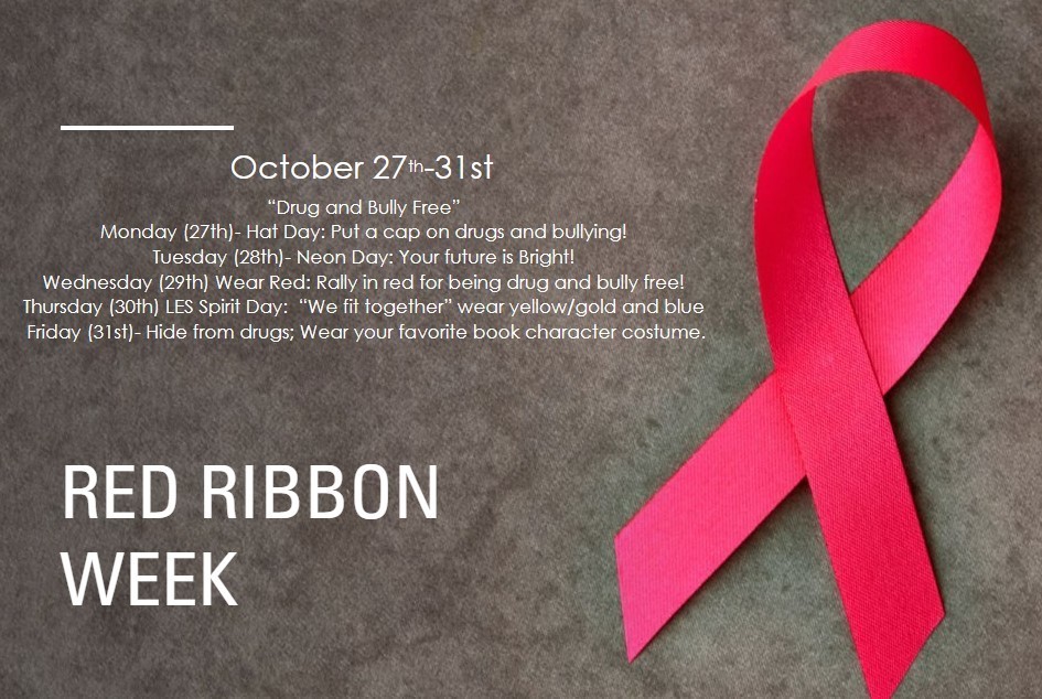 Red Ribbon Week October 27th-31st “Drug and Bully Free” Monday (27th)- Hat Day: Put a cap on drugs and bullying! Tuesday (28th)- Neon Day: Your future is Bright! Wednesday (29th) Wear Red: Rally in red for being drug and bully free! Thursday (30th) LES Spirit Day: “We fit together” wear yellow/gold and blue Friday (31st)- Hide from drugs; Wear your favorite book character costume.