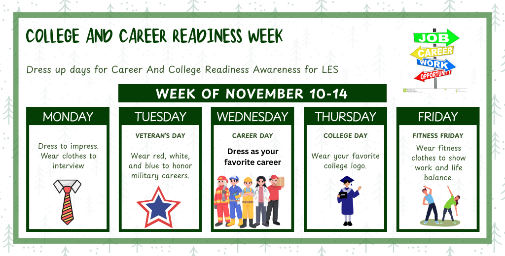 College and Career Readiness Week; Dress up days for Career and College Readiness for LES; Monday Dress to Impress Wear clothes to interview, Tuesday Veteran's day wear red, white, and blue to honor military careers, Wednesday Career day, dress as your favorite career, Thursday College day, wear your favorite college logo, Friday Fitness Firday wera fitness clothes to show work and life balance. 