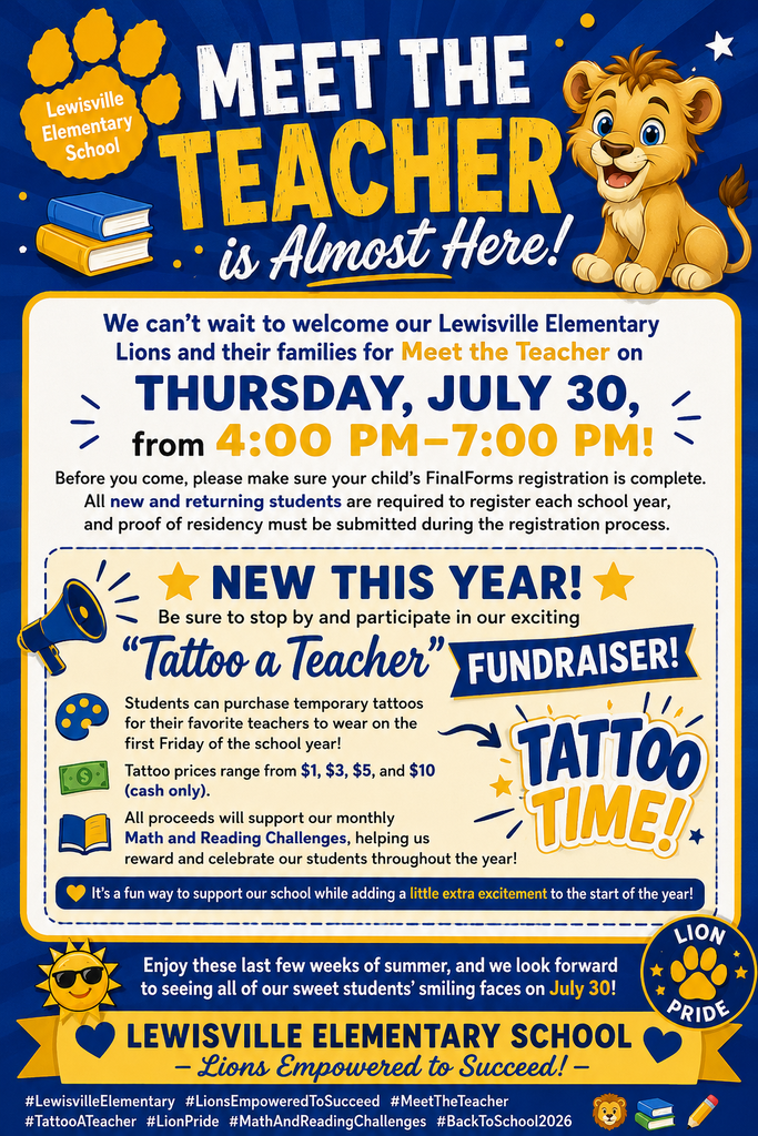 🦁📚⭐ Meet the Teacher is Almost Here! ⭐📚🦁 We can't wait to welcome our Lewisville Elementary Lions and their families for Meet the Teacher on Thursday, July 30, from 4:00 PM–7:00 PM! Before you come, please make sure your child's FinalForms registration is complete. All new and returning students are required to register each school year, and proof of residency must be submitted during the registration process. 🌟 NEW THIS YEAR! 🌟 Be sure to stop by and participate in our exciting "Tattoo a Teacher" Fundraiser! 🎨 Students can purchase temporary tattoos for their favorite teachers to wear on the first Friday of the school year! 💵 Tattoo prices range from $1, $3, $5, and $10 (cash only). 📚 All proceeds will support our monthly Math and Reading Challenges, helping us reward and celebrate our students throughout the year! It's a fun way to support our school while adding a little extra excitement to the start of the year! ☀️ Enjoy these last few weeks of summer, and we look forward to seeing all of our sweet students' smiling faces on July 30! 💙💛 Lewisville Elementary School – Lions Empowered to Succeed! 💛💙 #LewisvilleElementary #LionsEmpoweredToSucceed #MeetTheTeacher #TattooATeacher #LionPride #MathAndReadingChallenges #BackToSchool2026 🦁📚✏️💙💛