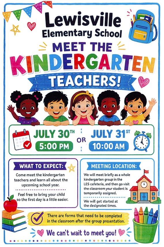 A colorful Lewisville Elementary School flyer inviting families to "Meet the Kindergarten Teachers!" The design features festive pennant banners, hearts, stars, a backpack, books, crayons, and smiling illustrations of five diverse kindergarten-aged children across the center. The event offers two meeting options: July 30th at 5:00 PM OR July 31st at 10:00 AM Two informational sections provide event details: What to Expect: Families will meet the kindergarten teachers, learn about the upcoming school year, and are encouraged to bring their child to help make the transition to school easier. Meeting Location: Kindergarten families will first gather as a group in the Lewisville Elementary School cafeteria before visiting the classroom to which their student has been temporarily assigned. The event will begin together before families move to their designated classrooms. A highlighted reminder near the bottom states that forms must be completed in the classroom after the group presentation. The flyer ends with the welcoming message, "We can't wait to meet you!" Decorative school-themed graphics, including an apple, stacked books, a school building, crayons, and colorful accents, create a cheerful and inviting back-to-school atmosphere.