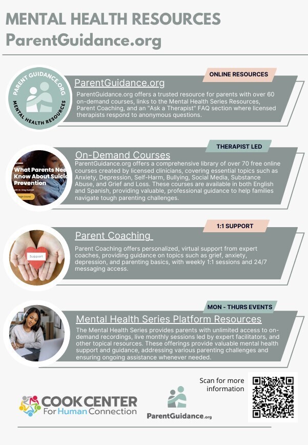 Flyer titled“Mental Health Resources – ParentGuidance.org.” The flyer highlights free mental health and parenting support resources available to families. The flyer is divided into sections describing available services: Parent Coaching: Personalized virtual support from expert coaches with guidance on topics such as grief, anxiety, depression, and parenting basics. Includes weekly one-on-one sessions and 24/7 messaging access. The section is labeled“1:1 Support.” Mental Health Series Platform Resources: Provides parents with access to on-demand recordings, live monthly sessions led by expert facilitators, and additional mental health resources designed to support families. Online Resources: ParentGuidance.org offers more than 60 on-demand courses, links to Mental Health Series resources, Parent Coaching, and an “Ask a Therapist” section where licensed therapists answer anonymous questions. On-Demand Courses: A library of more than 70 free online courses created by licensed clinicians covering topics such as anxiety, depression, self-harm, bullying, social media, substance abuse, and grief and loss. Courses are available in English and Spanish. The section is labeled“Therapist Led.” The flyer includes a QR code and text encouraging families to scan for more information. The overall design promotes free mental health education, parenting support, and wellness resources available through ParentGuidance.org.