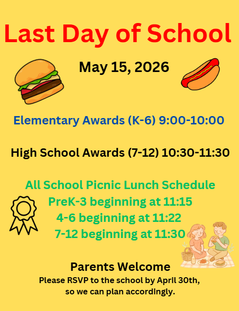 Last Day of School Picnic: Elementary Awards (K-6) at 9:00 am and 7th-12th grade awards at 10:30 am. Lunch to be provided after. Please call the school to RSVP by April 30th so we can plan accordingly.