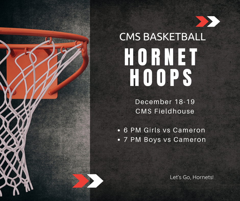 CMS Basketball Hornet Hoops December 18 & 19 CMS Fieldhouse. 6 PM Girls vs. Cameron. 7 PM Boys vs. Cameron. Let's Go, Hornets!