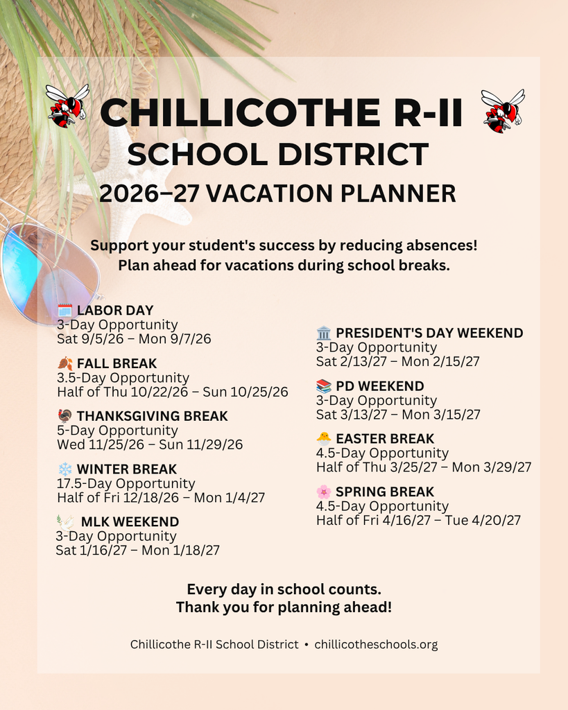 "Chillicothe R-II School's 26-27 Vacation Planner. Support your student's success by reducing absenses! Plan ahead for vacations during school breaks. Labor Day - 3 Day Opportunity Saturday 9/5/26-Monday 9/7/26; Fall break - 3.5 Day Opportunity Half of Thursday 10/22/26-Sunday 10/25/26; Thanksgiving Break - 5 Day Opportunity Wednesday 11/25/26-Sunday 11/29/26; Winter Break - 17.5 Day Opportunity Half of Friday 12/18/26 - Monday 01/4/27; MLK Weekend - 3 Day Opportunity Saturday 1/16/27-Monday 1/18/27; President's Day Weekend - 3 Day Opportunity Saturday 2/23/27-Monday 2/15/27; PD Weekend - 3 Day Opportunity 3/12/27-Monday 3/15/27; Easter Break - 4.5 Day Opportunity 3/25/27-3/29/27; Spring Break - 4.5 Day Opportunity Half of Friday 4/16/27-Tuesday 4/20/27