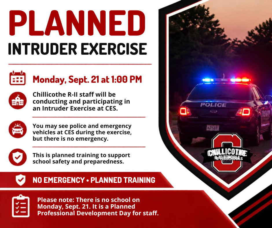 On Monday, September 21 at 1:00 PM, Chillicothe R-II staff will be conducting and participating in an Intruder Exercise at CES as part of our ongoing work to support school safety and preparedness.  During the exercise, you will see police and emergency vehicles at CES, but there is no emergency. This is a planned training.  Please also note: There is no school on Monday, September 21—it is a Planned Professional Development Day for staff.