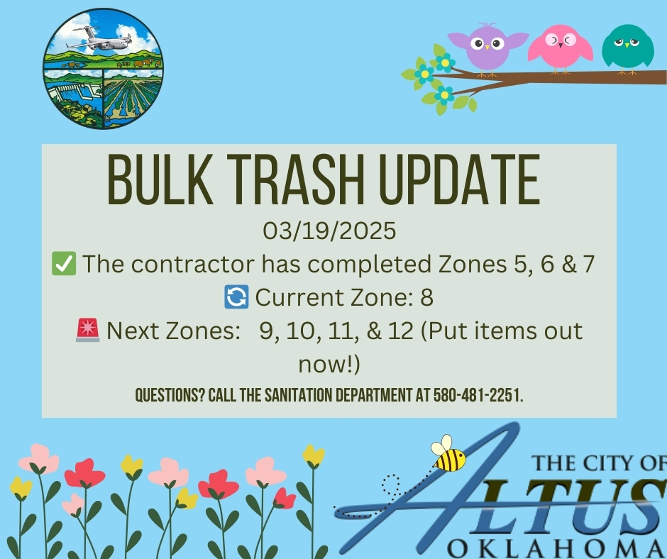 The contractor has completed Zones 5, 6 & 7 for the Bulk Trash Removal FY 24-25 cycle and started Zone 8. Zone 9, 10, 11 & 12 should put their items out now. Items to be picked up by flatbed service should be placed in the alley immediately adjacent to the resident's property line and should NOT be placed against, on top of or near a trash container or meter. Contractors for hire of any type are not allowed to put any items in the alley or containers. Updates are posted at https://www.altusok.gov/275/Bulk-Trash-Updates Bulk Trash Updates | Altus, OK This page show updates on the bulk trash pickup service in Altus, OK. www.altusok.gov . If you have any questions about the Bulk Trash pick-up or if you think your items have been missed, please contact the Sanitation Department at 580-481-2251