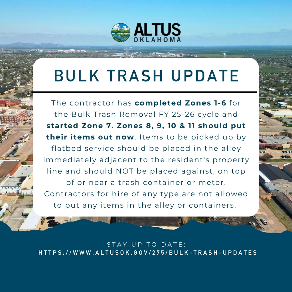 Bulk Trash Update for the City of Altus. Zones 1 through 6 are complete. Zone 7 has started. Residents in Zones 8, 9, 10, and 11 should place items out now. Items must be placed next to the property line, not on or near containers or meters. Contractors are not allowed to place items in alleys. Visit altusok.gov/275/bulk-trash-updates for more info.
