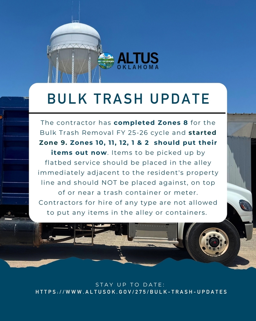 The contractor has completed Zone 8 for the Bulk Trash Removal FY 25-26 cycle and started Zone 9. Zones 10, 11, 12, 1 & 2 should put their items out now. Items to be picked up by flatbed service should be placed in the alley immediately adjacent to the resident's property line and should NOT be placed against, on top of or near a trash container or meter. Contractors for hire of any type are not allowed to put any items in the alley or containers. Updates are posted on the City of Altus Website. If you have any questions about the Bulk Trash pick-up or if you think your items have been missed, please contact the Sanitation Department at 580-481-2251. https://cityofaltusok.sites.thrillshare.com/o/coa/page/bulk-trash-updates