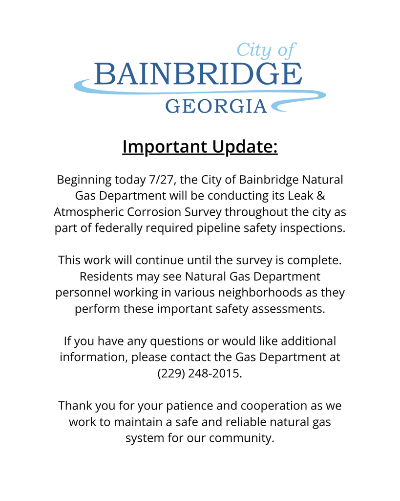 City of bainbridge logo, white background with the following message: Beginning today, the City of Bainbridge Natural Gas Department will be conducting its Leak & Atmospheric Corrosion Survey throughout the city as part of federally required pipeline safety inspections. This work will continue until the survey is complete.  Residents may see Natural Gas Department personnel working in various neighborhoods as they perform these important safety assessments.  If you have any questions or would like additional information, please contact the Gas Department at (229) 248-2015.  Thank you for your patience and cooperation as we work to maintain a safe and reliable natural gas system for our community.