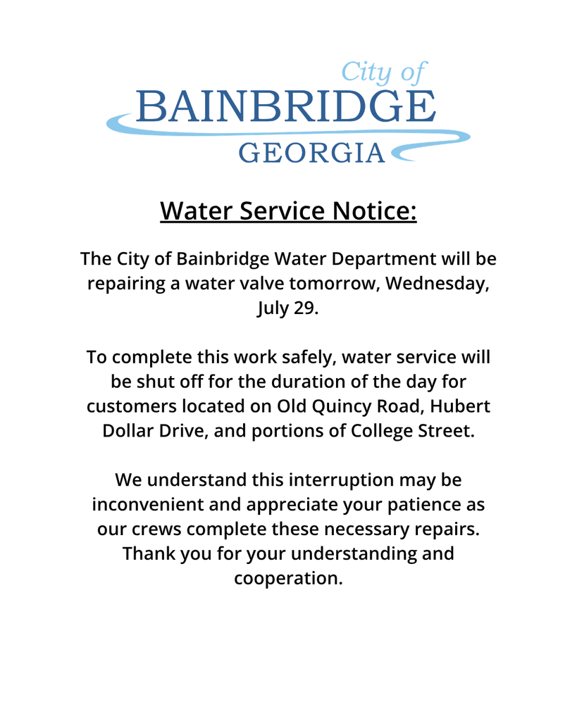 white background with city of bainbridge logo and the following message: The City of Bainbridge Water Department will be repairing a water valve tomorrow, Wednesday, July 29.  To complete this work safely, water service will be shut off for the duration of the day for customers located on Old Quincy Road, Hubert Dollar Drive, and portions of College Street.  We understand this interruption may be inconvenient and appreciate your patience as our crews complete these necessary repairs. Thank you for your understanding and cooperation.