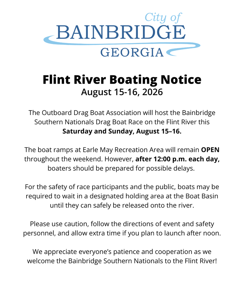 City of Bainbridge logo on white background with the following text: "Flint River Boating Notice August 15-16, 2026" "The Outboard Drag Boat Association will host the Bainbridge Southern Nationals Drag Boat Race on the Flint River this Saturday and Sunday, August 15–16.  The boat ramps at Earle May Recreation Area will remain OPEN throughout the weekend. However, after 12:00 p.m. each day, boaters should be prepared for possible delays.   For the safety of race participants and the public, boats may be required to wait in a designated holding area at the Boat Basin until they can safely be released onto the river.  Please use caution, follow the directions of event and safety personnel, and allow extra time if you plan to launch after noon.  We appreciate everyone’s patience and cooperation as we welcome the Bainbridge Southern Nationals to the Flint River!"