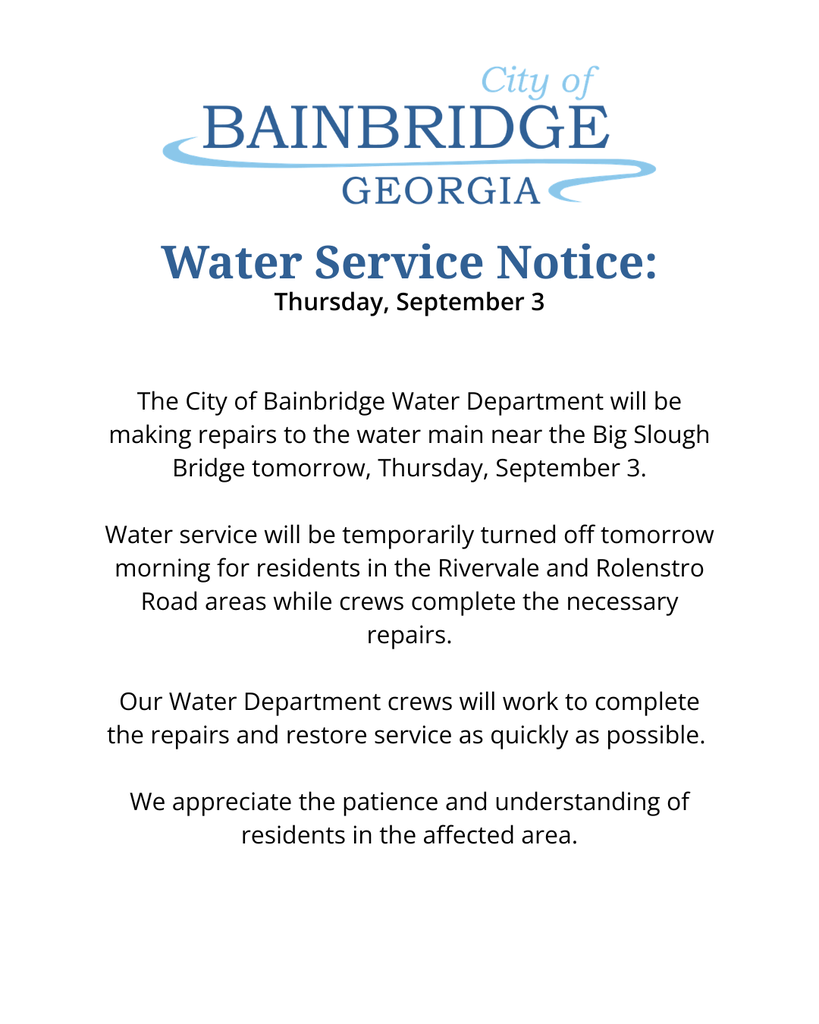 city of bainbridge logo white background text that reads "Water service notice: Thursday, September 3The City of Bainbridge Water Department will be making repairs to the water main near the Big Slough Bridge tomorrow, Thursday, September 3.  Water service will be temporarily turned off tomorrow morning for residents in the Rivervale and Rolenstro Road areas while crews complete the necessary repairs.  Our Water Department crews will work to complete the repairs and restore service as quickly as possible.   We appreciate the patience and understanding of residents in the affected area." 