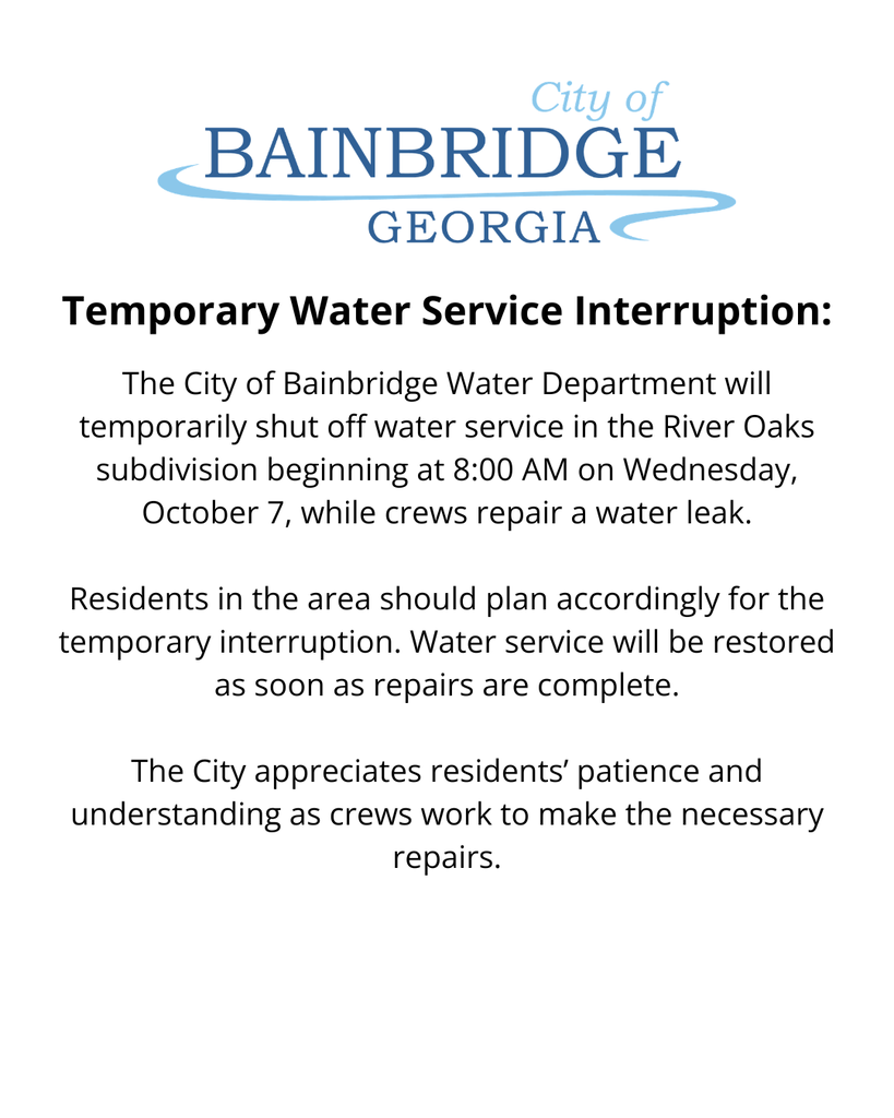 white background, city of bainbridge logo, and the following text: Temporary Water Service Interruption: The City of Bainbridge Water Department will temporarily shut off water service in the River Oaks subdivision beginning at 8:00 AM on Wednesday, October 7, while crews repair a water leak.  Residents in the area should plan accordingly for the temporary interruption. Water service will be restored as soon as repairs are complete.  The City appreciates residents’ patience and understanding as crews work to make the necessary repairs.