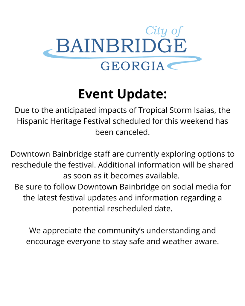 white background, city of bainbridge logo, text that reads: Event Update: Due to the anticipated impacts of Tropical Storm Isaias, the Hispanic Heritage Festival scheduled for this weekend has been canceled.  Downtown Bainbridge staff are currently exploring options to reschedule the festival. Additional information will be shared as soon as it becomes available.  Be sure to follow Downtown Bainbridge on social media for the latest festival updates and information regarding a potential rescheduled date.  We appreciate the community’s understanding and encourage everyone to stay safe and weather aware. 