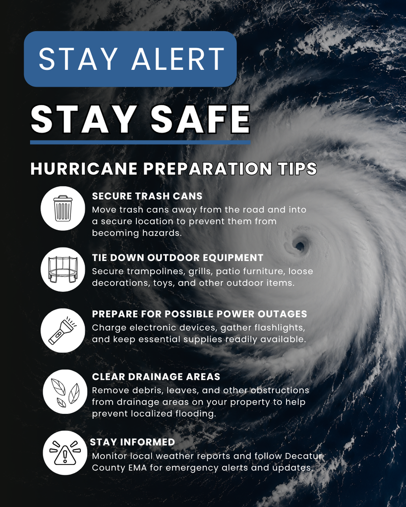 image of hurricane in background, blue rectangular shape with message: stay alert, white lettering: stay safe, hurricane preparation tips, Secure trash cans: Move trash and recycling carts away from the road and into a secure location to prevent them from blowing into streets or becoming hazards.  Tie down outdoor equipment: Secure trampolines, grills, patio furniture, and other outdoor items that could be moved by strong winds.  Clear drainage areas: Remove leaves, debris, and other obstructions from drainage areas on your property to help prevent localized flooding.  Check your yard: Secure or bring inside loose decorations, toys, and other items that could become airborne.  Prepare for possible power outages: Charge electronic devices, gather flashlights, and keep essential supplies readily available.  Stay informed: Monitor local weather reports and follow Decatur County EMA for emergency alerts and updates. white circles with images of trash can, trampoline, flashlight, leaves, and triangle with exclamation point