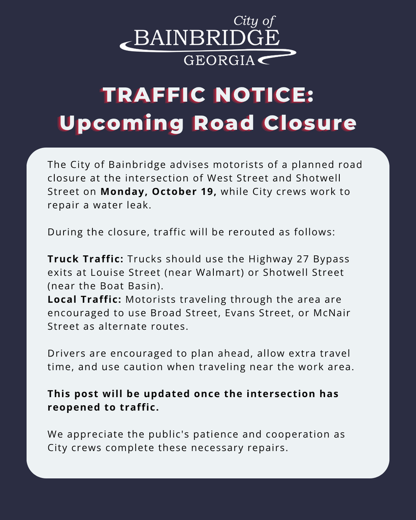 dark indigo background, white city of bainbridge logo, in white and red font: "traffic notice: upcoming road closure" white rectangular shape with black text inside reading: The City of Bainbridge advises motorists of a planned road closure at the intersection of West Street and Shotwell Street on Monday, October 19, while City crews work to repair a water leak. During the closure, traffic will be rerouted as follows: Truck Traffic: Trucks should use the Highway 27 Bypass exits at Louise Street (near Walmart) or Shotwell Street (near the Boat Basin). Local Traffic: Motorists traveling through the area are encouraged to use Broad Street, Evans Street, or McNair Street as alternate routes. Drivers are encouraged to plan ahead, allow extra travel time, and use caution when traveling near the work area. This post will be updated once the intersection has reopened to traffic. We appreciate the public's patience and cooperation as City crews complete these necessary repairs.