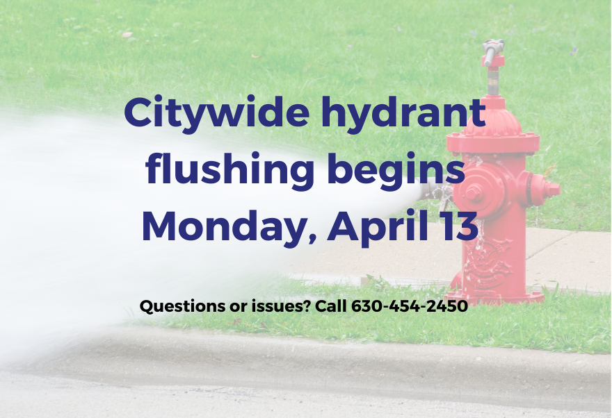 Citywide hydrant flushing begins Monday, April 13. Call 630-454-2450 with questions.