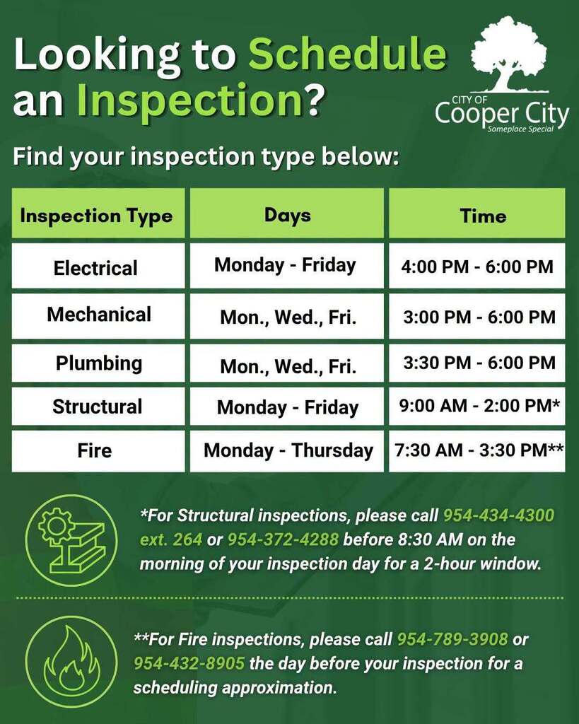 Cooper City inspection scheduling information. Electrical inspections are available Monday through Friday from 4–6 p.m. Mechanical inspections are available Monday, Wednesday and Friday from 3–6 p.m. Plumbing inspections are available Monday, Wednesday and Friday from 3:30–6 p.m. Structural inspections are available Monday through Friday from 9 a.m.–2 p.m. For a two-hour structural inspection window, call 954-434-4300, extension 264, or 954-372-4288 before 8:30 a.m. on the day of the inspection. Fire inspections are available Monday through Thursday from 7:30 a.m.–3:30 p.m. For an approximate fire inspection time, call 954-789-3908 or 954-432-8905 the day before the inspection.