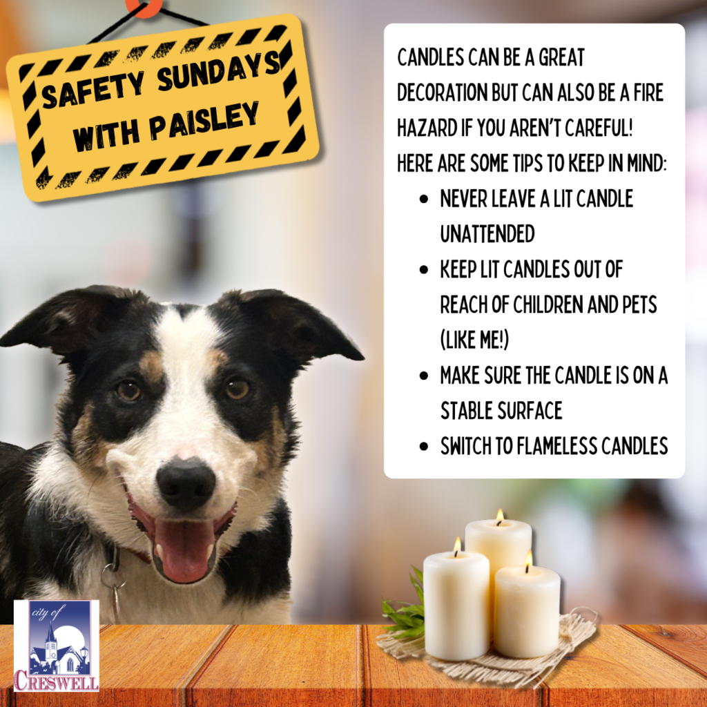 Safety Sundays With Paisley. Candles can be a great decoration but can also be a fire hazard if you aren’t careful! Here are some tips to keep in mind: Never leave a lit candle unattended Keep lit candles out of reach of children and pets (like me!) Make sure the candle is on a stable surface Switch to flameless candles