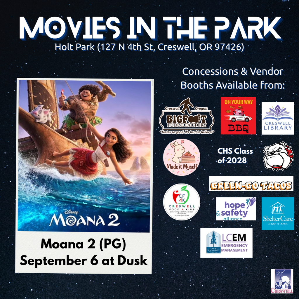 Set sail with us for the final night of Creswell’s 2025 Movies in the Park series! We're wrapping up the season with the highly anticipated Moana 2—a heartwarming and adventurous journey perfect for all ages. Concessions will be available from these local favorites:  Bigfoot Fudge Factory  On Your Way BBQ  Green-Go Tacos  Creswell High School Class of 2028  Made it Myself Bakery  Visit community booths and support great local causes:  Creswell Library  Lane County Emergency Management  Hope and Safety Alliance  ShelterCare  Creswell Food 4 Kids (Nonperishable food donations welcome!)