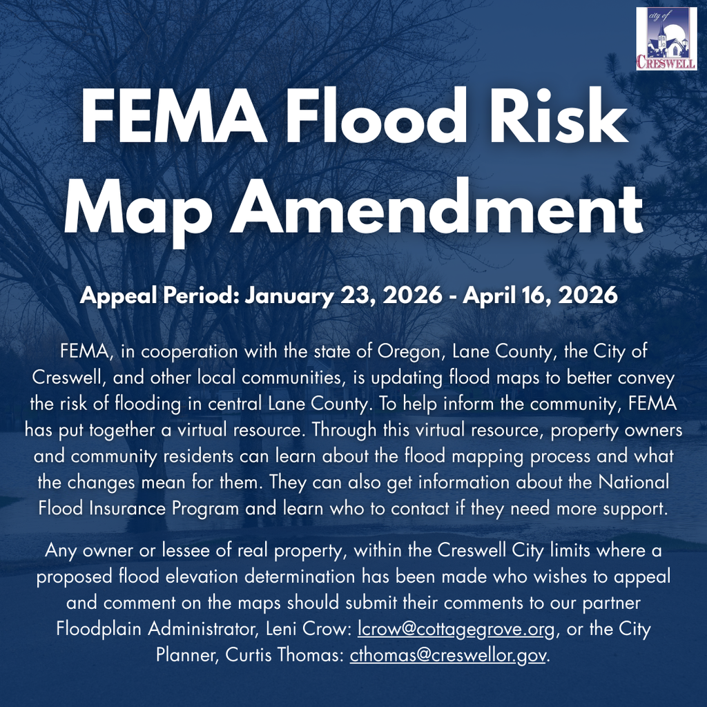 FEMA – Flood Risk Map Amendment – Appeal Period January 23 to April 16, 2026  FEMA, in cooperation with the state of Oregon, Lane County, the City of Creswell, and other local communities, is updating flood maps to better convey the risk of flooding in central Lane County. To help inform the community, FEMA has put together a virtual resource. Through this virtual resource, property owners and community residents can learn about the flood mapping process and what the changes mean for them. They can also get information about the National Flood Insurance Program and learn who to contact if they need more support.  Any owner or lessee of real property, within the Creswell City limits where a proposed flood elevation determination has been made who wishes to appeal and comment on the maps should submit their comments to our partner Floodplain Administrator, Leni Crow: lcrow@cottagegrove.org, or the City Planner, Curtis Thomas: cthomas@creswellor.gov.