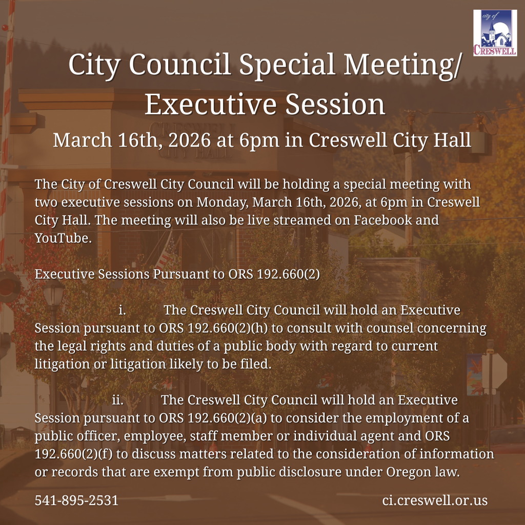The City of Creswell City Council will be holding a special meeting with two executive sessions on Monday, March 16th, 2026, at 6pm in Creswell City Hall. The meeting will also be live streamed on Facebook and YouTube.  Executive Sessions Pursuant to ORS 192.660(2)                               i.            The Creswell City Council will hold an Executive Session pursuant to ORS 192.660(2)(h) to consult with counsel concerning the legal rights and duties of a public body with regard to current litigation or litigation likely to be filed.                             ii.            The Creswell City Council will hold an Executive Session pursuant to ORS 192.660(2)(a) to consider the employment of a public officer, employee, staff member or individual agent and ORS 192.660(2)(f) to discuss matters related to the consideration of information or records that are exempt from public disclosure under Oregon law.