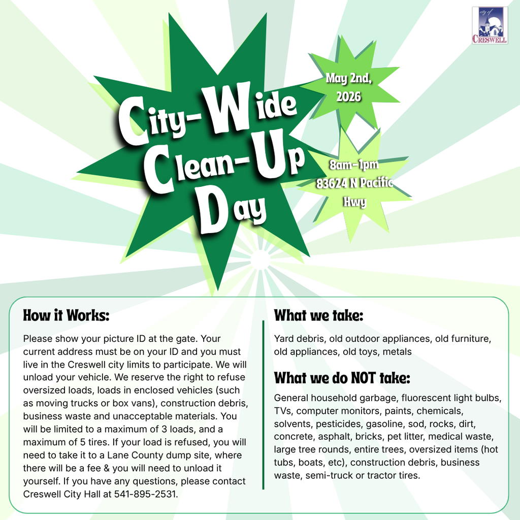 City of Creswell City-Wide Clean Up  When: May 2nd, 2026  Time: 8am-1pm  Where: Public Works City Shop 83624 N. Pacific Hwy (Hwy 99N)  How it Works: Please show your picture ID at the gate. Your current address must be on your ID and you must live in the Creswell city limits to participate. We will unload your vehicle. We reserve the right to refuse oversized loads, loads in enclosed vehicles (such as moving trucks or box vans), construction debris, business waste and unacceptable materials. You will be limited to a maximum of 3 loads, and a maximum of 5 tires. If your load is refused, you will need to take it to a Lane County dump site, where there will be a fee & you will need to unload it yourself.  We DO Accept:  Yard Debris  Old Outdoor Appliances  Old Furniture  Old Appliances  Old Toys  Metals  We DON'T Accept:  General Household Garbage  Fluorescent Light Bulbs  TVs, Computer Monitors, etc  Paint, Household Chemicals, Solvents, Pesticides, Gasoline  Sod, Rocks, Dirt, Concrete, Asphalt, or Bricks  Pet Litter or Medical Waste  Large Tree Rounds or Entire Trees  Oversized items such as Hot Tubs or Boats  Construction Debris or Business Waste  Semi-Truck or Tractor Tires