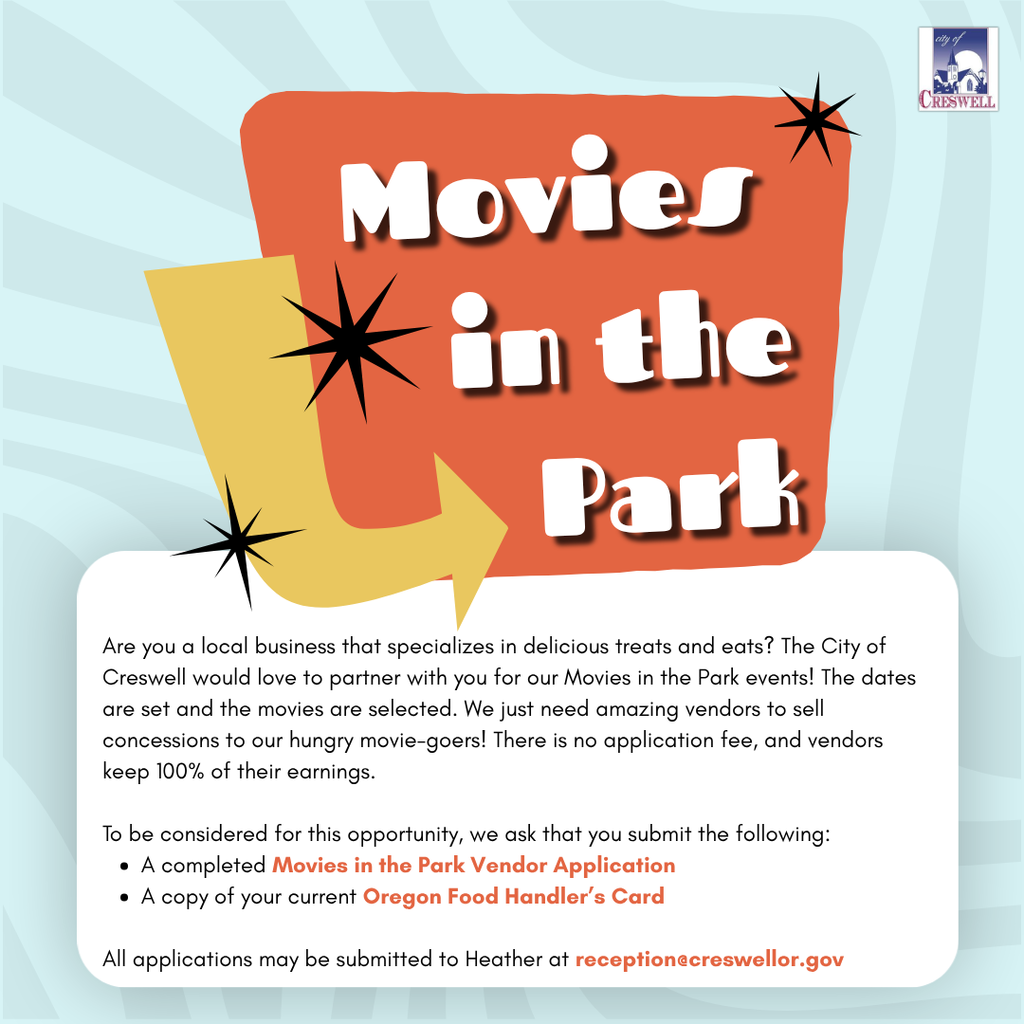 Are you a local business that specializes in delicious treats and eats? The City of Creswell would love to partner with you for our Movies in the Park events! The dates are set and the movies are selected. We just need amazing vendors to sell concessions to our hungry movie-goers! There is no application fee, and vendors keep 100% of their earnings. To be considered for this opportunity, we ask that you submit the following: •	A completed Movies in the Park Vendor Application •	A copy of your current Oregon Food Handler's Card All applications may be submitted to Heather at reception@creswellor.gov. For questions, please contact Creswell City Hall at 541-895-2531 ext. 300.