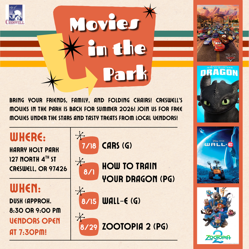 Bring your friends, family, and folding chairs! The City of Creswell is excited to announce this summer’s Movies in the Park line-up! Movies will be shown at dusk (approx.. 8:30pm-9:00pm) at Holt Park in Creswell. Concessions will be available for purchase from local vendors beginning at 7:30pm. For more information, please contact Creswell City Hall at 541-895-2531. July 18th: Cars (G) August 1st: How to Train Your Dragon (PG) August 15th: Wall-E (G) August 29th: Zootopia 2 (PG)