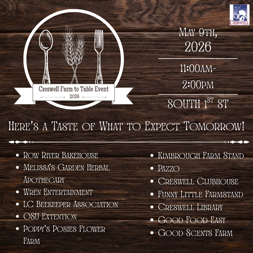 Creswell Farm to Table Event 2026 May 9th, 2026 11:00am- 2:00pm SOUTH 1ST ST Here’s a Taste of What to Expect Tomorrow! Row River Bakehouse Melissa’s Garden Herbal Apothecary Wren Entertainment LC Beekeeper Association OSU Extention Poppy’s Posies Flower Farm Kimbrough Farm Stand Pazzo Creswell Clubhouse Funny Little Farmstand Creswell Library Good Food Easy Good Scents Farm