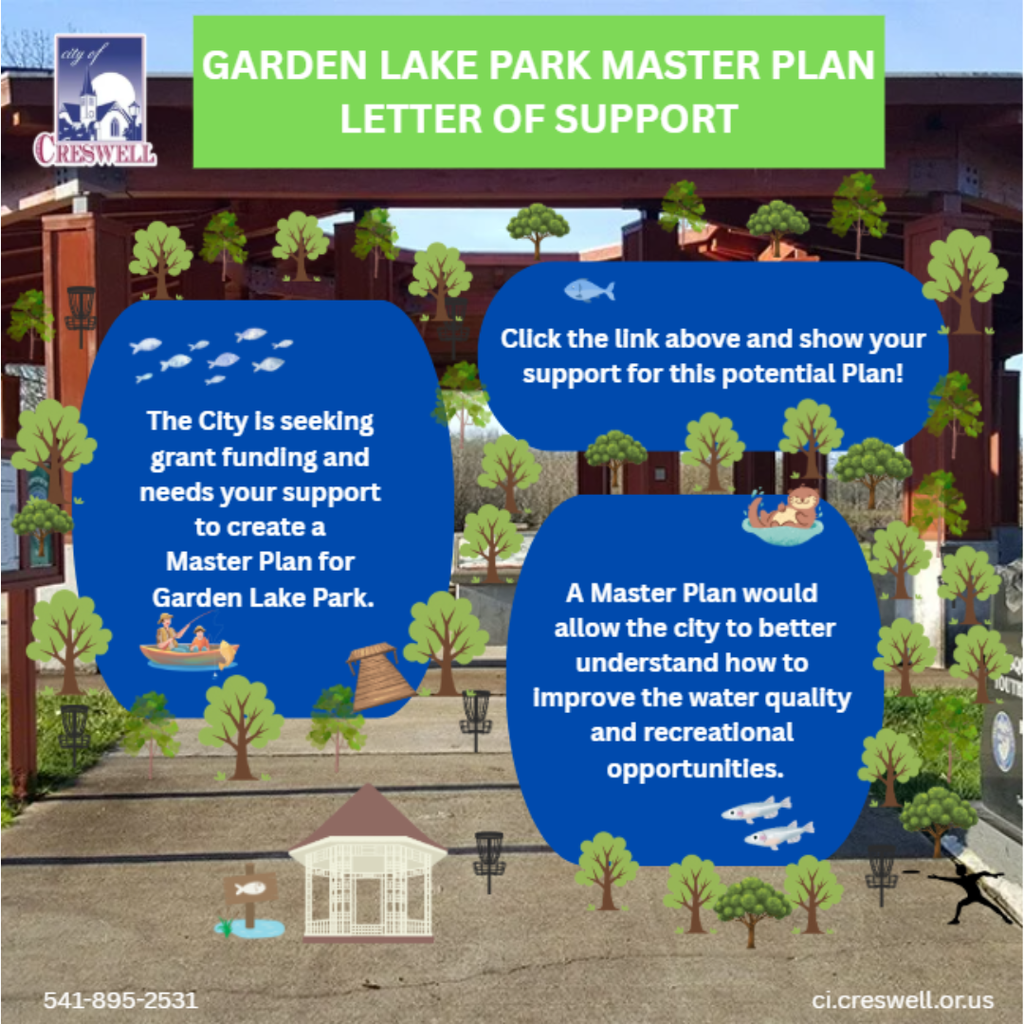 The City of Creswell is seeking public support for a grant opportunity to create a Master Plan for Garden Lake Park. A master plan would help the us understand how to improve the water quality in the lakes and enhance the recreational opportunities in the park. Please follow this survey link to submit an online letter of support!  For more information, please contact Creswell City Hall at 541-895-2531.