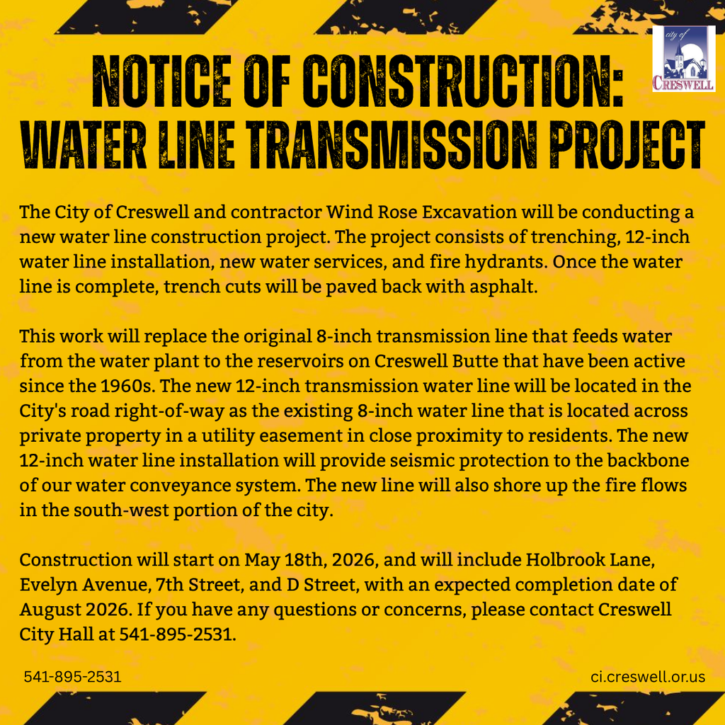 Notice of Construction:  Water Line Transmission Project. The City of Creswell and contractor Wind Rose Excavation will be conducting a new water line construction project. The project consists of trenching, 12-inch water line installation, new water services, and fire hydrants. Once the water line is complete, trench cuts will be paved back with asphalt.  This work will replace the original 8-inch transmission line that feeds water from the water plant to the reservoirs on Creswell Butte that have been active since the 1960s. The new 12-inch transmission water line will be located in the City's road right-of-way as the existing 8-inch water line that is located across private property in a utility easement in close proximity to residents. The new 12-inch water line installation will provide seismic protection to the backbone of our water conveyance system. The new line will also shore up the fire flows in the south-west portion of the city.  Construction will start on May 18th, 2026, and will include Holbrook Lane, Evelyn Avenue, 7th Street, and D Street, with an expected completion date of August 2026. If you have any questions or concerns, please contact Creswell City Hall at 541-895-2531.