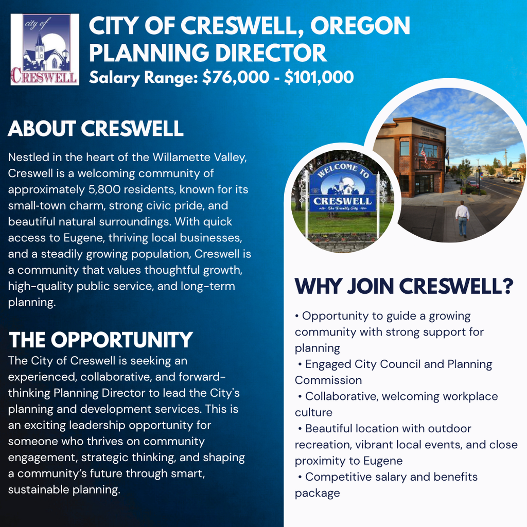   City of Creswell, Oregon Planning Director Salary Range: $76,000 - $101,000 ABOUT CRESWELL Nestled in the heart of the Willamette Valley, Creswell is a welcoming community of approximately 5,800 residents, known for its small‑town charm, strong civic pride, and beautiful natural surroundings. With quick access to Eugene, thriving local businesses, and a steadily growing population, Creswell is a community that values thoughtful growth, high-quality public service, and long-term planning. THE OPPORTUNITY The City of Creswell is seeking an experienced, collaborative, and forward-thinking Planning Director to lead the City's planning and development services. This is an exciting leadership opportunity for someone who thrives on community engagement, strategic thinking, and shaping a community’s future through smart, sustainable planning. WHY JOIN CRESWELL? • Opportunity to guide a growing community with strong support for planning  • Engaged City Council and Planning Commission  • Collaborative, welcoming workplace culture  • Beautiful location with outdoor recreation, vibrant local events, and close proximity to Eugene  • Competitive salary and benefits package