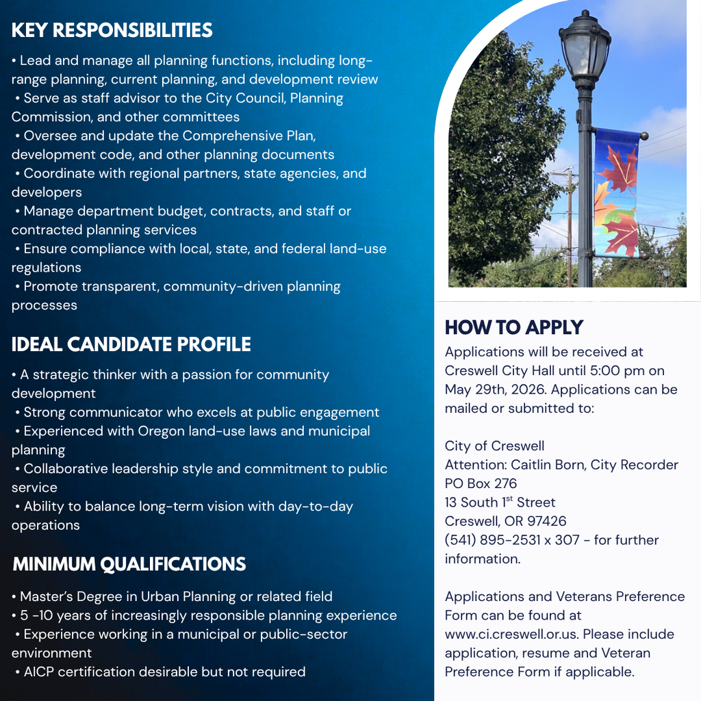 IDEAL CANDIDATE PROFILE • A strategic thinker with a passion for community development  • Strong communicator who excels at public engagement  • Experienced with Oregon land-use laws and municipal planning  • Collaborative leadership style and commitment to public service  • Ability to balance long-term vision with day-to-day operations • Master’s Degree in Urban Planning or related field  • 5 -10 years of increasingly responsible planning experience  • Experience working in a municipal or public-sector environment  • AICP certification desirable but not required MINIMUM QUALIFICATIONS HOW TO APPLY Applications will be received at Creswell City Hall until 5:00 pm on May 29th, 2026. Applications can be mailed or submitted to:  City of Creswell Attention: Caitlin Born, City Recorder PO Box 276 13 South 1st Street Creswell, OR 97426 (541) 895-2531 x 307 - for further information.  Applications and Veterans Preference Form can be found at www.ci.creswell.or.us. Please include application, resume and Veteran Preference Form if applicable. KEY RESPONSIBILITIES • Lead and manage all planning functions, including long-range planning, current planning, and development review  • Serve as staff advisor to the City Council, Planning Commission, and other committees  • Oversee and update the Comprehensive Plan, development code, and other planning documents  • Coordinate with regional partners, state agencies, and developers  • Manage department budget, contracts, and staff or contracted planning services  • Ensure compliance with local, state, and federal land-use regulations  • Promote transparent, community-driven planning processes