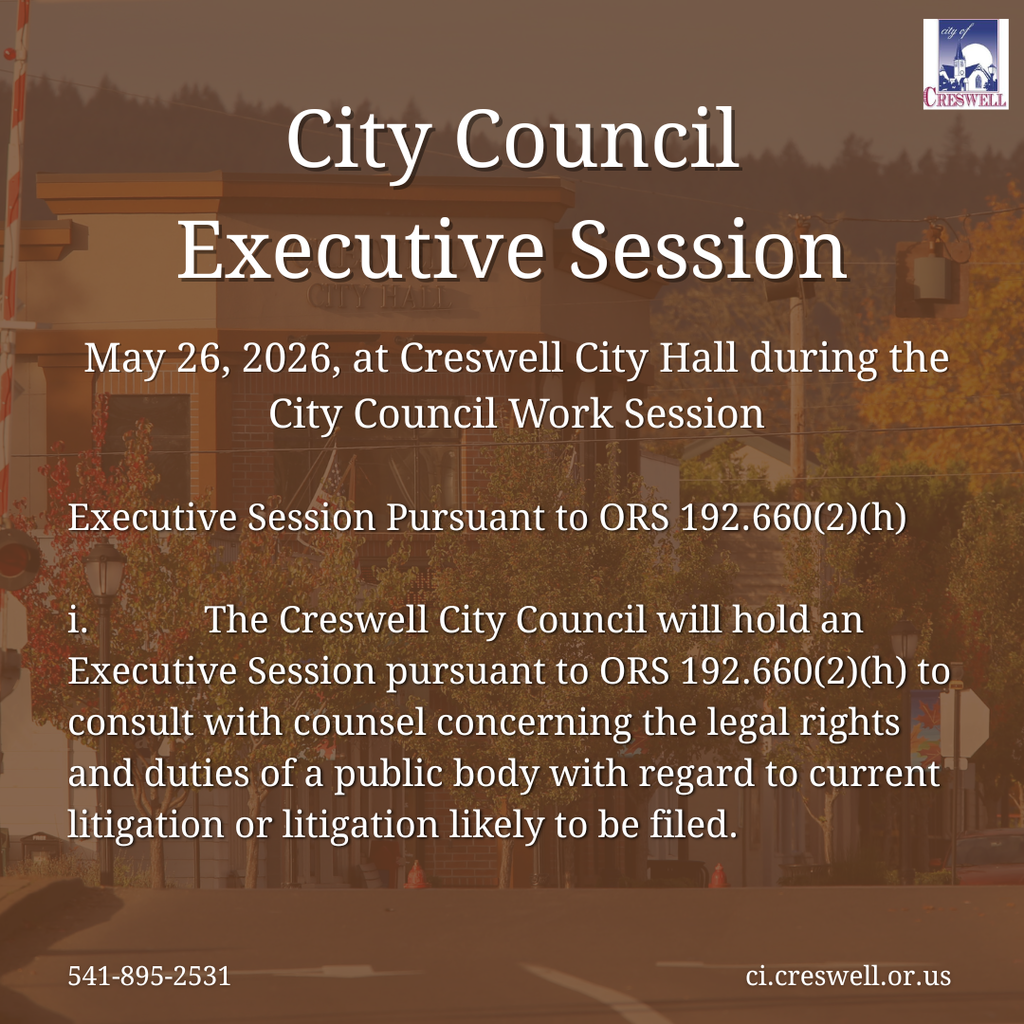 City Council Executive Session May 26, 2026, at Creswell City Hall during the City Council Work Session 541-895-2531 ci.creswell.or.us Executive Session Pursuant to ORS 192.660(2)(h)  i.            The Creswell City Council will hold an Executive Session pursuant to ORS 192.660(2)(h) to consult with counsel concerning the legal rights and duties of a public body with regard to current litigation or litigation likely to be filed.