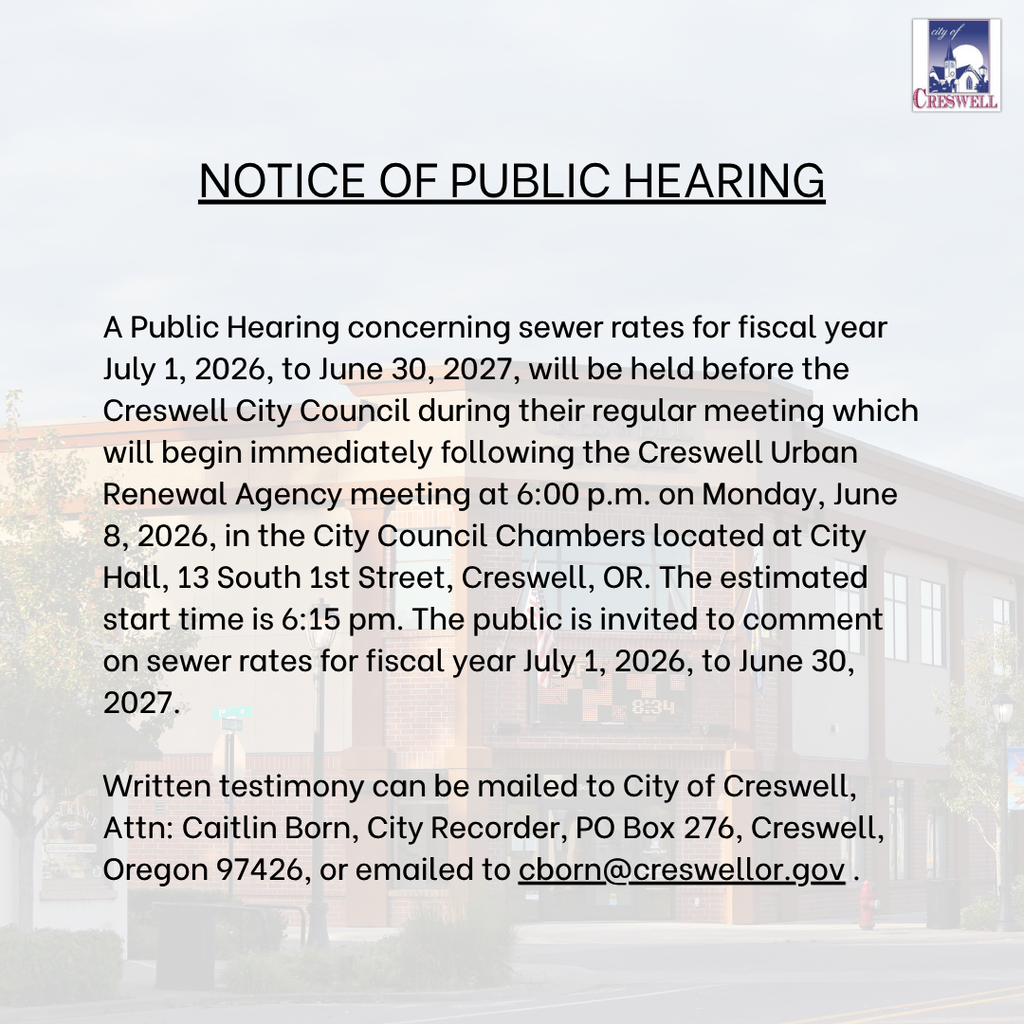 NOTICE OF PUBLIC HEARING A Public Hearing concerning sewer rates for fiscal year July 1, 2026, to June 30, 2027, will be held before the Creswell City Council during their regular meeting which will begin immediately following the Creswell Urban Renewal Agency meeting at 6:00 p.m. on Monday, June 8, 2026, in the City Council Chambers located at City Hall, 13 South 1st Street, Creswell, OR. The estimated start time is 6:15 pm. The public is invited to comment on sewer rates for fiscal year July 1, 2026, to June 30, 2027.  Written testimony can be mailed to City of Creswell, Attn: Caitlin Born, City Recorder, PO Box 276, Creswell, Oregon 97426, or emailed to cborn@creswellor.gov .
